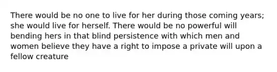 There would be no one to live for her during those coming years; she would live for herself. There would be no powerful will bending hers in that blind persistence with which men and women believe they have a right to impose a private will upon a fellow creature