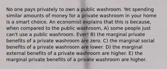 No one pays privately to own a public washroom. Yet spending similar amounts of money for a private washroom in your home is a smart choice. An economist explains that this is because, when compared to the public washroom, A) some people just can't use a public washroom. Ever! B) the marginal private benefits of a private washroom are zero. C) the marginal social benefits of a private washroom are lower. D) the marginal external benefits of a private washroom are higher. E) the marginal private benefits of a private washroom are higher.