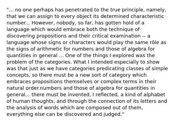 "... no one perhaps has penetrated to the true principle, namely, that we can assign to every object its determined characteristic number... However, nobody, so far, has gotten hold of a language which would embrace both the technique of discovering propositions and their critical examination -- a language whose signs or characters would play the same rôle as the signs of arithmetic for numbers and those of algebra for quantities in general ... One of the things I explored was the problem of the categories. What I intended especially to show was that just as we have categories predicating classes of simple concepts, so there must be a new sort of category which embraces propositions themselves or complex terms in their natural order.numbers and those of algebra for quantities in general... there must be invented, I reflected, a kind of alphabet of human thoughts, and through the connection of its letters and the analysis of words which are composed out of them, everything else can be discovered and judged."