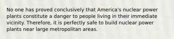 No one has proved conclusively that America's nuclear power plants constitute a danger to people living in their immediate vicinity. Therefore, it is perfectly safe to build nuclear power plants near large metropolitan areas.