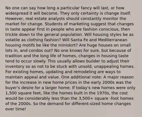 No one can say how long a particular fancy will last, or how widespread it will become. They only certainty is change itself. However, real estate analysts should constantly monitor the market for change. Students of marketing suggest that changes in taste appear first in people who are fashion conscious, then trickle down to the general population. Will housing styles be as volatile as clothing fashion? Will Santa Fe and Mediterranean housing motifs be like the miniskirt? Are huge houses on small lots in, and condos out? No one knows for sure, but because of tradition and the long life of homes, changes in housing taste tend to occur slowly. This usually allows builder to adjust their inventory so as not to be stuck with unsold, unappealing homes. For existing homes, updating and remodeling are ways to maintain appeal and value. One additional note: A major reason for the increase in new home prices in the early 2000s was the buyer's desire for a larger home. If today's new homes were only 1,500 square feet, like the homes built in the 1970s, the cost would be considerably less than the 3,500+ square -foot homes of the 2000s. So the demand for different-sized home changes over time!