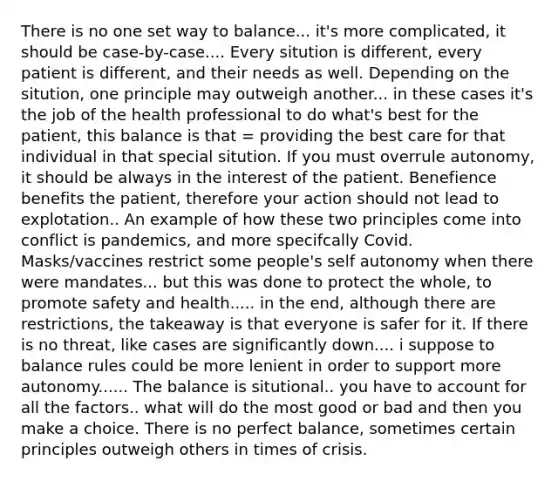 There is no one set way to balance... it's more complicated, it should be case-by-case.... Every sitution is different, every patient is different, and their needs as well. Depending on the sitution, one principle may outweigh another... in these cases it's the job of the health professional to do what's best for the patient, this balance is that = providing the best care for that individual in that special sitution. If you must overrule autonomy, it should be always in the interest of the patient. Benefience benefits the patient, therefore your action should not lead to explotation.. An example of how these two principles come into conflict is pandemics, and more specifcally Covid. Masks/vaccines restrict some people's self autonomy when there were mandates... but this was done to protect the whole, to promote safety and health..... in the end, although there are restrictions, the takeaway is that everyone is safer for it. If there is no threat, like cases are significantly down.... i suppose to balance rules could be more lenient in order to support more autonomy...... The balance is situtional.. you have to account for all the factors.. what will do the most good or bad and then you make a choice. There is no perfect balance, sometimes certain principles outweigh others in times of crisis.