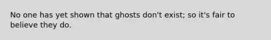 No one has yet shown that ghosts don't exist; so it's fair to believe they do.