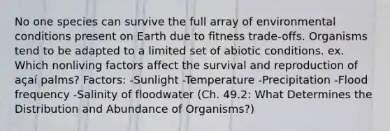 No one species can survive the full array of environmental conditions present on Earth due to fitness trade-offs. Organisms tend to be adapted to a limited set of abiotic conditions. ex. Which nonliving factors affect the survival and reproduction of açaí palms? Factors: -Sunlight -Temperature -Precipitation -Flood frequency -Salinity of floodwater (Ch. 49.2: What Determines the Distribution and Abundance of Organisms?)