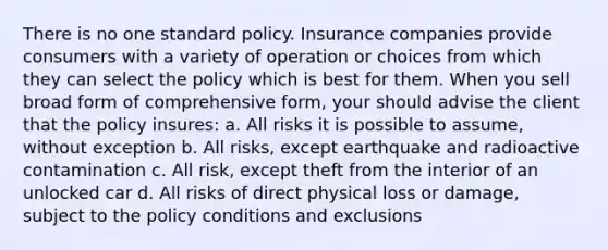 There is no one standard policy. Insurance companies provide consumers with a variety of operation or choices from which they can select the policy which is best for them. When you sell broad form of comprehensive form, your should advise the client that the policy insures: a. All risks it is possible to assume, without exception b. All risks, except earthquake and radioactive contamination c. All risk, except theft from the interior of an unlocked car d. All risks of direct physical loss or damage, subject to the policy conditions and exclusions