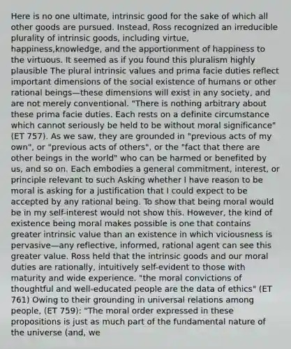 Here is no one ultimate, intrinsic good for the sake of which all other goods are pursued. Instead, Ross recognized an irreducible plurality of intrinsic goods, including virtue, happiness,knowledge, and the apportionment of happiness to the virtuous. It seemed as if you found this pluralism highly plausible The plural intrinsic values and prima facie duties reflect important dimensions of the social existence of humans or other rational beings—these dimensions will exist in any society, and are not merely conventional. "There is nothing arbitrary about these prima facie duties. Each rests on a definite circumstance which cannot seriously be held to be without moral significance" (ET 757). As we saw, they are grounded in "previous acts of my own", or "previous acts of others", or the "fact that there are other beings in the world" who can be harmed or benefited by us, and so on. Each embodies a general commitment, interest, or principle relevant to such Asking whether I have reason to be moral is asking for a justification that I could expect to be accepted by any rational being. To show that being moral would be in my self-interest would not show this. However, the kind of existence being moral makes possible is one that contains greater intrinsic value than an existence in which viciousness is pervasive—any reflective, informed, rational agent can see this greater value. Ross held that the intrinsic goods and our moral duties are rationally, intuitively self-evident to those with maturity and wide experience. "the moral convictions of thoughtful and well-educated people are the data of ethics" (ET 761) Owing to their grounding in universal relations among people, (ET 759): "The moral order expressed in these propositions is just as much part of the fundamental nature of the universe (and, we