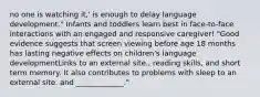 no one is watching it,' is enough to delay language development." Infants and toddlers learn best in face-to-face interactions with an engaged and responsive caregiver! "Good evidence suggests that screen viewing before age 18 months has lasting negative effects on children's language developmentLinks to an external site., reading skills, and short term memory. It also contributes to problems with sleep to an external site. and _____________."