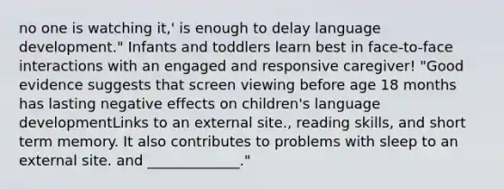 no one is watching it,' is enough to delay language development." Infants and toddlers learn best in face-to-face interactions with an engaged and responsive caregiver! "Good evidence suggests that screen viewing before age 18 months has lasting negative effects on children's language developmentLinks to an external site., reading skills, and short term memory. It also contributes to problems with sleep to an external site. and _____________."