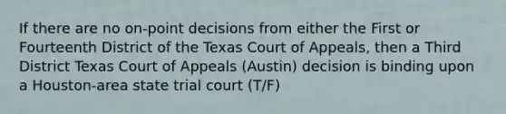 If there are no on-point decisions from either the First or Fourteenth District of the Texas Court of Appeals, then a Third District Texas Court of Appeals (Austin) decision is binding upon a Houston-area state trial court (T/F)