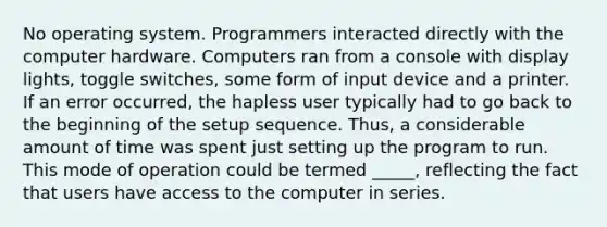 No operating system. Programmers interacted directly with the computer hardware. Computers ran from a console with display lights, toggle switches, some form of input device and a printer. If an error occurred, the hapless user typically had to go back to the beginning of the setup sequence. Thus, a considerable amount of time was spent just setting up the program to run. This mode of operation could be termed _____, reflecting the fact that users have access to the computer in series.