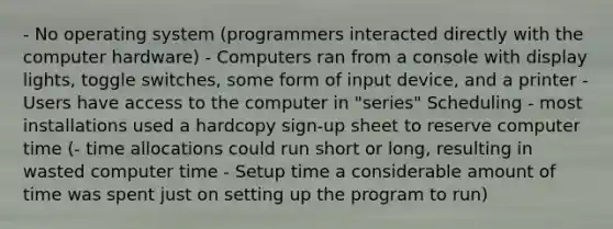 - No operating system (programmers interacted directly with the computer hardware) - Computers ran from a console with display lights, toggle switches, some form of input device, and a printer - Users have access to the computer in "series" Scheduling - most installations used a hardcopy sign-up sheet to reserve computer time (- time allocations could run short or long, resulting in wasted computer time - Setup time a considerable amount of time was spent just on setting up the program to run)