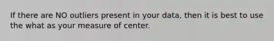 If there are NO outliers present in your data, then it is best to use the what as your measure of center.