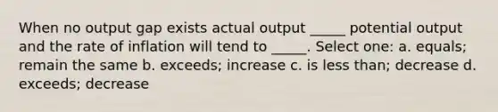 When no output gap exists actual output _____ potential output and the rate of inflation will tend to _____. Select one: a. equals; remain the same b. exceeds; increase c. is less than; decrease d. exceeds; decrease