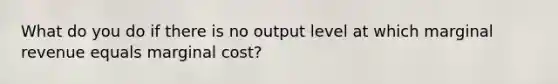 What do you do if there is no output level at which marginal revenue equals marginal cost?