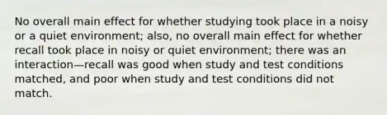 No overall main effect for whether studying took place in a noisy or a quiet environment; also, no overall main effect for whether recall took place in noisy or quiet environment; there was an interaction—recall was good when study and test conditions matched, and poor when study and test conditions did not match.