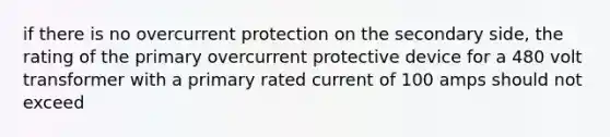 if there is no overcurrent protection on the secondary side, the rating of the primary overcurrent protective device for a 480 volt transformer with a primary rated current of 100 amps should not exceed