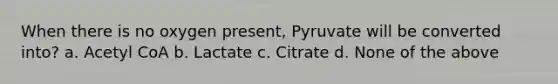 When there is no oxygen present, Pyruvate will be converted into? a. Acetyl CoA b. Lactate c. Citrate d. None of the above