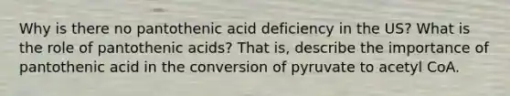 Why is there no pantothenic acid deficiency in the US? What is the role of pantothenic acids? That is, describe the importance of pantothenic acid in the conversion of pyruvate to acetyl CoA.