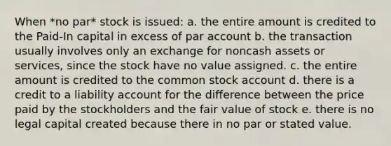 When *no par* stock is issued: a. the entire amount is credited to the Paid-In capital in excess of par account b. the transaction usually involves only an exchange for noncash assets or services, since the stock have no value assigned. c. the entire amount is credited to the common stock account d. there is a credit to a liability account for the difference between the price paid by the stockholders and the fair value of stock e. there is no legal capital created because there in no par or stated value.