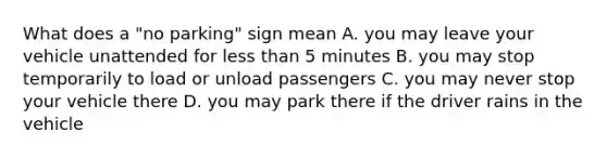 What does a "no parking" sign mean A. you may leave your vehicle unattended for less than 5 minutes B. you may stop temporarily to load or unload passengers C. you may never stop your vehicle there D. you may park there if the driver rains in the vehicle