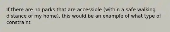 If there are no parks that are accessible (within a safe walking distance of my home), this would be an example of what type of constraint