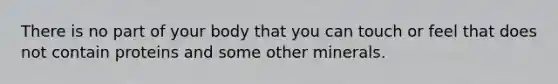 There is no part of your body that you can touch or feel that does not contain proteins and some other minerals.