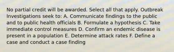 No partial credit will be awarded. Select all that apply. Outbreak Investigations seek to: A. Communicate findings to the public and to public health officials B. Formulate a hypothesis C. Take immediate control measures D. Confirm an endemic disease is present in a population E. Determine attack rates F. Define a case and conduct a case finding