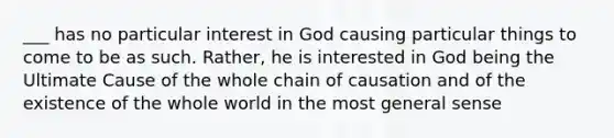 ___ has no particular interest in God causing particular things to come to be as such. Rather, he is interested in God being the Ultimate Cause of the whole chain of causation and of the existence of the whole world in the most general sense