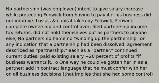 No partnership (was employee) intent to give salary increase while protecting Fenwick from having to pay it if his business did not improve. Losses & capital taken by Fenwick; Fenwick complete ownership and control over; filed partnership income tax returns, did not hold themselves out as partners to anyone else; No partnership name no "winding up the partnership" or any indication that a partnership had been dissolved. agreement described as "partnership," each as a "partner." continued current duties; paid existing salary +20 percent of profits "if business warrants it.. o One way he could've gotten her in as a partner: add in contract language that he must confer with her on all business decisions (that implies that she had some control)