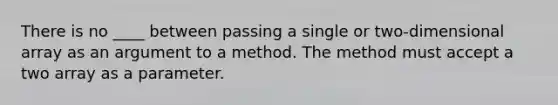 There is no ____ between passing a single or two-dimensional array as an argument to a method. The method must accept a two array as a parameter.