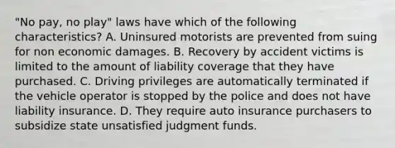 "No pay, no play" laws have which of the following characteristics? A. Uninsured motorists are prevented from suing for non economic damages. B. Recovery by accident victims is limited to the amount of liability coverage that they have purchased. C. Driving privileges are automatically terminated if the vehicle operator is stopped by the police and does not have liability insurance. D. They require auto insurance purchasers to subsidize state unsatisfied judgment funds.