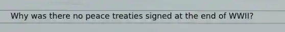 Why was there no peace treaties signed at the end of WWII?