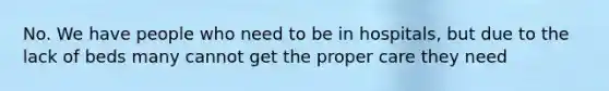 No. We have people who need to be in hospitals, but due to the lack of beds many cannot get the proper care they need