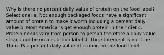 Why is there no percent daily value of protein on the food label? Select one: a. Not enough packaged foods have a significant amount of protein to make it worth including a percent daily value b. Most Americans get enough protein in their diet c. Protein needs vary from person to person therefore a daily value should not be on a nutrition label d. This statement is not true. There IS a percent daily value of protein on the food label.