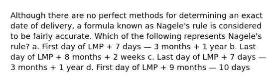 Although there are no perfect methods for determining an exact date of delivery, a formula known as Nagele's rule is considered to be fairly accurate. Which of the following represents Nagele's rule? a. First day of LMP + 7 days — 3 months + 1 year b. Last day of LMP + 8 months + 2 weeks c. Last day of LMP + 7 days — 3 months + 1 year d. First day of LMP + 9 months — 10 days