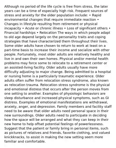 Although no period of the life cycle is free from stress, the later years can be a time of especially high risk. Frequent sources of stress and anxiety for the older population include: • Rapid environmental changes that require immediate reaction • Changes in lifestyle resulting from retirement or physical incapacity • Acute or chronic illness • Loss of significant others • Financial hardships • Relocation The ways in which people adapt to old age depend largely on the personality traits and coping strategies that have characterized them throughout their lives. Some older adults have chosen to return to work at least on a part-time basis to increase their income and socialize with other people. Fortunately, most older adults are relatively healthy and live in and own their own homes. Physical and/or mental health problems may force some to relocate to a retirement center or an assisted-living facility. Older adults usually have more difficulty adjusting to major change. Being admitted to a hospital or nursing home is a particularly traumatic experience. Older adults often suffer from relocation stress syndrome, also known as relocation trauma. Relocation stress syndrome is the physical and emotional distress that occurs after the person moves from one setting to another. Examples of physiologic behaviors are sleep disturbance and increased physical symptoms, such as GI distress. Examples of emotional manifestations are withdrawal, anxiety, anger, and depression. Family members and facility staff need to be aware that older adults need personal space in their new surroundings. Older adults need to participate in deciding how the space will be arranged and what they can keep in their new home to help offset potential feelings of powerlessness. Suggest that the patient or family bring in personal items, such as pictures of relatives and friends, favorite clothing, and valued knickknacks, to assist in making the new setting seem more familiar and comfortable.