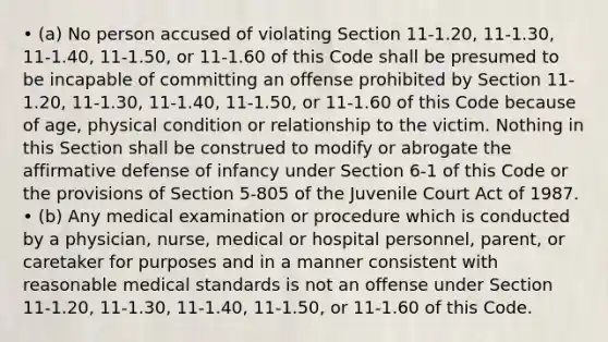 • (a) No person accused of violating Section 11-1.20, 11-1.30, 11-1.40, 11-1.50, or 11-1.60 of this Code shall be presumed to be incapable of committing an offense prohibited by Section 11-1.20, 11-1.30, 11-1.40, 11-1.50, or 11-1.60 of this Code because of age, physical condition or relationship to the victim. Nothing in this Section shall be construed to modify or abrogate the affirmative defense of infancy under Section 6-1 of this Code or the provisions of Section 5-805 of the Juvenile Court Act of 1987. • (b) Any medical examination or procedure which is conducted by a physician, nurse, medical or hospital personnel, parent, or caretaker for purposes and in a manner consistent with reasonable medical standards is not an offense under Section 11-1.20, 11-1.30, 11-1.40, 11-1.50, or 11-1.60 of this Code.