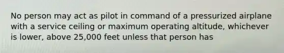 No person may act as pilot in command of a pressurized airplane with a service ceiling or maximum operating altitude, whichever is lower, above 25,000 feet unless that person has