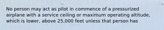 No person may act as pilot in commence of a pressurized airplane with a service ceiling or maximum operating altitude, which is lower, above 25,000 feet unless that person has