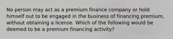 No person may act as a premium finance company or hold himself out to be engaged in the business of financing premium, without obtaining a license. Which of the following would be deemed to be a premium financing activity?