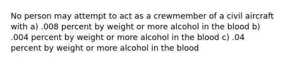 No person may attempt to act as a crewmember of a civil aircraft with a) .008 percent by weight or more alcohol in the blood b) .004 percent by weight or more alcohol in the blood c) .04 percent by weight or more alcohol in the blood