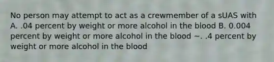 No person may attempt to act as a crewmember of a sUAS with A. .04 percent by weight or more alcohol in the blood B. 0.004 percent by weight or more alcohol in the blood ~. .4 percent by weight or more alcohol in the blood