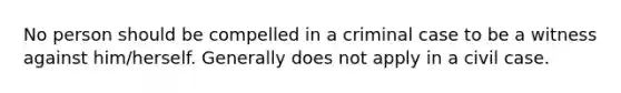 No person should be compelled in a criminal case to be a witness against him/herself. Generally does not apply in a civil case.