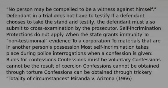 "No person may be compelled to be a witness against himself." Defendant in a trial does not have to testify If a defendant chooses to take the stand and testify, the defendant must also submit to cross-examination by the prosecutor. Self-Incrimination Protections do not apply When the state grants immunity To "non-testimonial" evidence To a corporation To materials that are in another person's possession Most self-incrimination takes place during police interrogations when a confession is given: Rules for confessions Confessions must be voluntary Confessions cannot be the result of coercion Confessions cannot be obtained through torture Confessions can be obtained through trickery "Totality of circumstances" Miranda v. Arizona (1966)