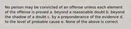 No person may be convicted of an offense unless each element of the offense is proved a. beyond a reasonable doubt b. beyond the shadow of a doubt c. by a preponderance of the evidence d. to the level of probable cause e. None of the above is correct