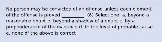 No person may be convicted of an offense unless each element of the offense is proved __________. (8) Select one: a. beyond a reasonable doubt b. beyond a shadow of a doubt c. by a preponderance of the evidence d. to the level of probable cause e. none of the above is correct