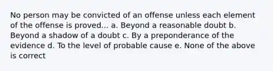 No person may be convicted of an offense unless each element of the offense is proved... a. Beyond a reasonable doubt b. Beyond a shadow of a doubt c. By a preponderance of the evidence d. To the level of probable cause e. None of the above is correct