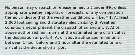 No person may dispatch or release an aircraft under IFR, unless appropriate weather reports, or forecasts, or any combination thereof, indicate that the weather conditions will be: * 1. At least 2,000 foot ceiling and 3 statute miles visibility. 2. Weather conditions never prevent the dispatch of an aircraft. 3. At or above authorized minimums at the estimated time of arrival at the destination airport. 4. At or above authorized minimums between 1 hour before and 1 hour after the estimated time of arrival at the destination airport