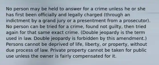 No person may be held to answer for a crime unless he or she has first been officially and legally charged (through an indictment by a grand jury or a presentment from a prosecutor). No person can be tried for a crime, found not guilty, then tried again for that same exact crime. (Double jeopardy is the term used in law. Double jeopardy is forbidden by this amendment.) Persons cannot be deprived of life, liberty, or property, without due process of law. Private property cannot be taken for public use unless the owner is fairly compensated for it.