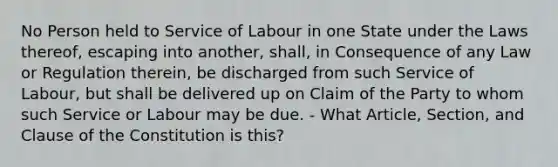 No Person held to Service of Labour in one State under the Laws thereof, escaping into another, shall, in Consequence of any Law or Regulation therein, be discharged from such Service of Labour, but shall be delivered up on Claim of the Party to whom such Service or Labour may be due. - What Article, Section, and Clause of the Constitution is this?